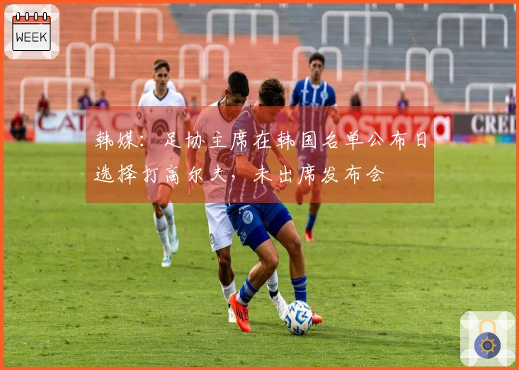 韩媒：足协主席在韩国名单公布日选择打高尔夫，未出席发布会