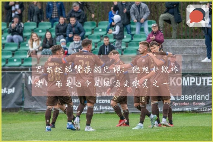 巴尔达诺赞扬姆巴佩：他绝非欺诈者，而是当今足坛顶尖球员之一